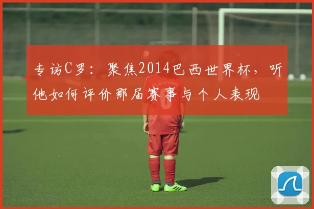 专访C罗：聚焦2014巴西世界杯，听他如何评价那届赛事与个人表现