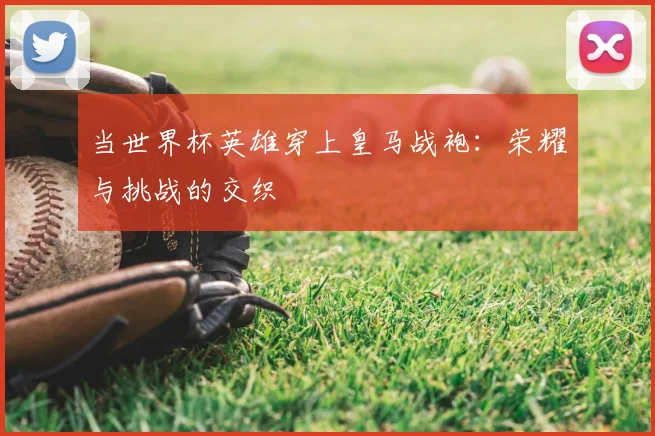当世界杯英雄穿上皇马战袍：荣耀与挑战的交织