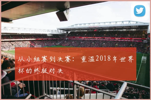 从小组赛到决赛：重温2018年世界杯的终极对决