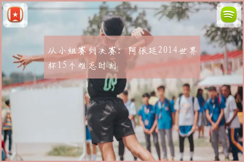 从小组赛到决赛：阿根廷2014世界杯15个难忘时刻