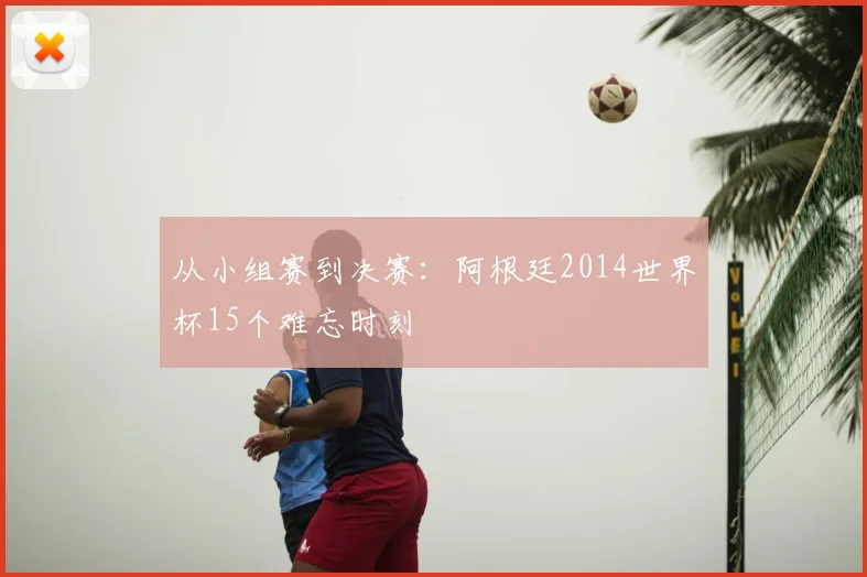 从小组赛到决赛:阿根廷2014世界杯15个难忘时刻