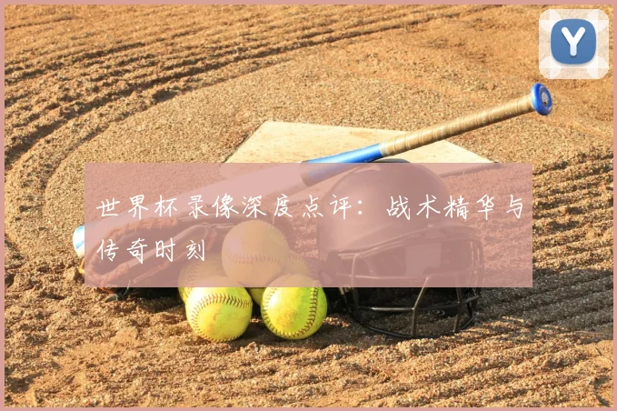 世界杯录像深度点评：战术精华与传奇时刻