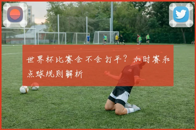 世界杯比赛会不会打平？加时赛和点球规则解析