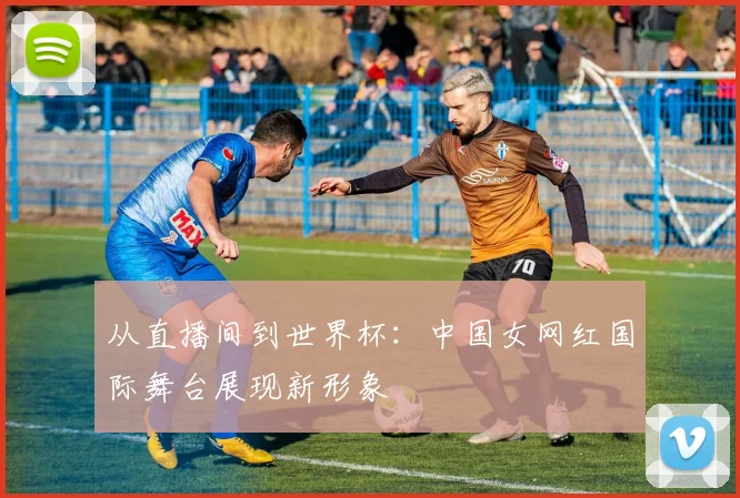 从直播间到世界杯:中国女网红国际舞台展现新形象