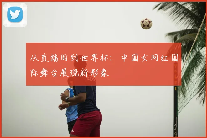 从直播间到世界杯:中国女网红国际舞台展现新形象