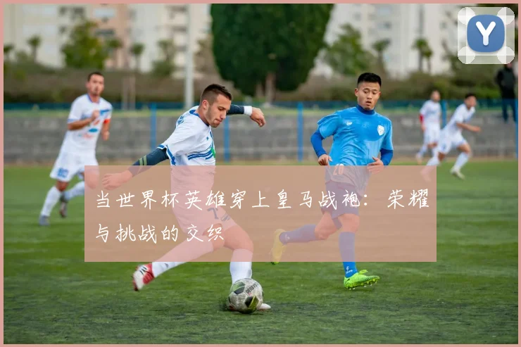 当世界杯英雄穿上皇马战袍：荣耀与挑战的交织