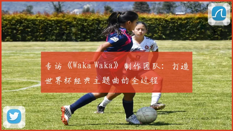 专访《Waka Waka》制作团队：打造世界杯经典主题曲的全过程