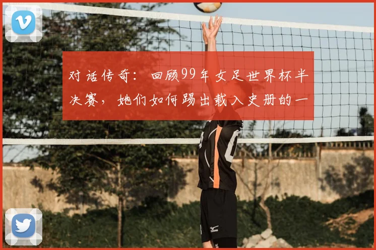 对话传奇：回顾99年女足世界杯半决赛，她们如何踢出载入史册的一战