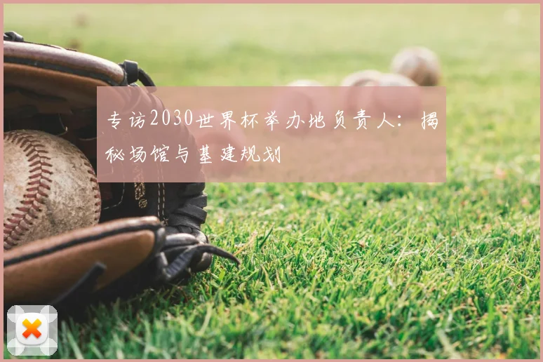 专访2030世界杯举办地负责人：揭秘场馆与基建规划
