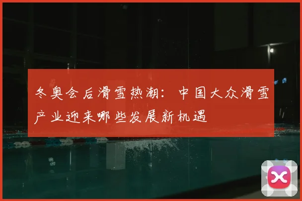 冬奥会后滑雪热潮：中国大众滑雪产业迎来哪些发展新机遇
