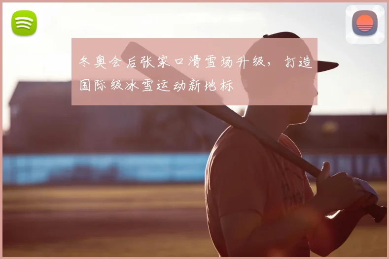 冬奥会后张家口滑雪场升级，打造国际级冰雪运动新地标