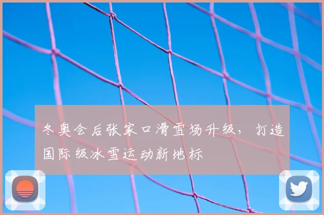 冬奥会后张家口滑雪场升级，打造国际级冰雪运动新地标