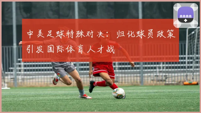 中美足球特殊对决：归化球员政策引发国际体育人才战