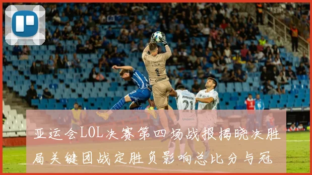 亚运会LOL决赛第四场战报揭晓决胜局关键团战定胜负影响总比分与冠军归属