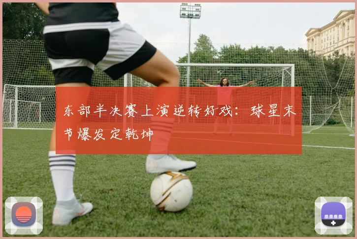 东部半决赛上演逆转好戏：球星末节爆发定乾坤