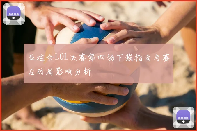 亚运会LOL决赛第四场下载指南与赛后对局影响分析
