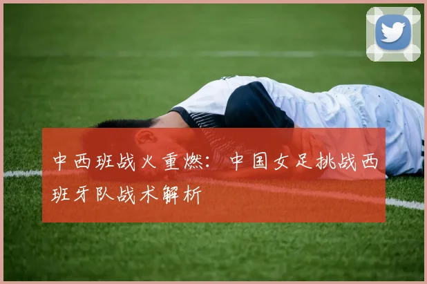 中西班战火重燃：中国女足挑战西班牙队战术解析